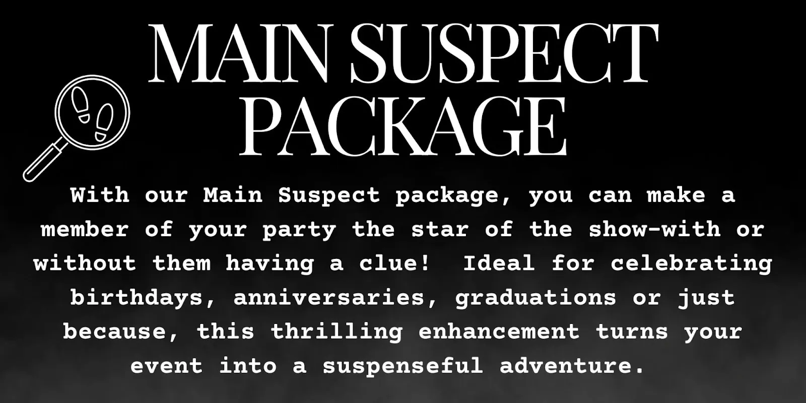 With our Main Suspect package, you can make a member of your party the start of the show with or without them having a clue! This thrilling enhancement turns your event into a suspensful adventure.